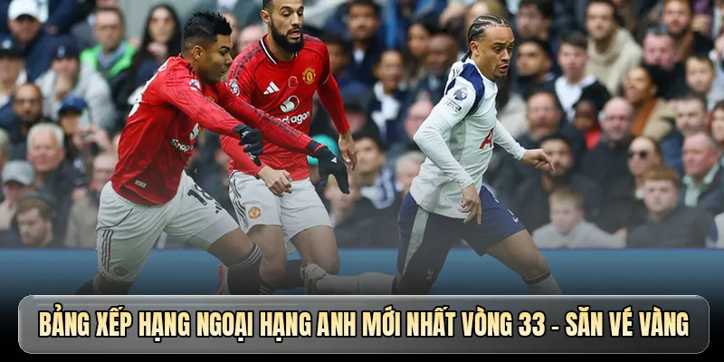 Bảng xếp hạng Ngoại hạng Anh mới nhất vòng 33 - Săn vé vàng