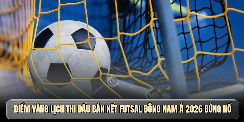 Điểm vàng lịch thi đấu bán kết Futsal Đông Nam Á 2026 bùng nổ